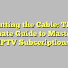 Cutting the Cable: The Ultimate Guide to Mastering IPTV Subscriptions