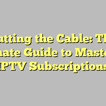 Cutting the Cable: The Ultimate Guide to Mastering IPTV Subscriptions